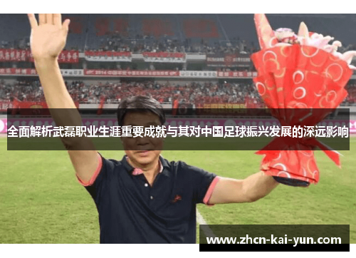 全面解析武磊职业生涯重要成就与其对中国足球振兴发展的深远影响 全面解析武磊职业生涯重要成就与其对中国足球振兴发展的深远影响