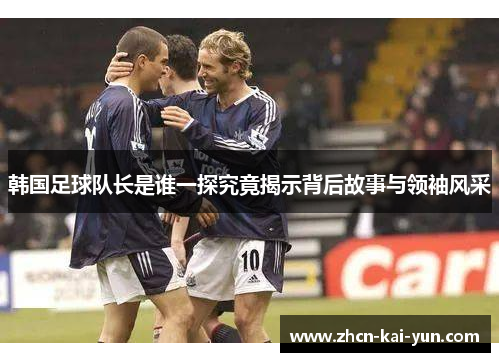 韩国足球队长是谁一探究竟揭示背后故事与领袖风采