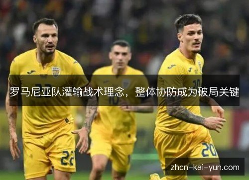 罗马尼亚队灌输战术理念,整体协防成为破局关键 罗马尼亚队灌输战术理念,整体协防成为破局关键